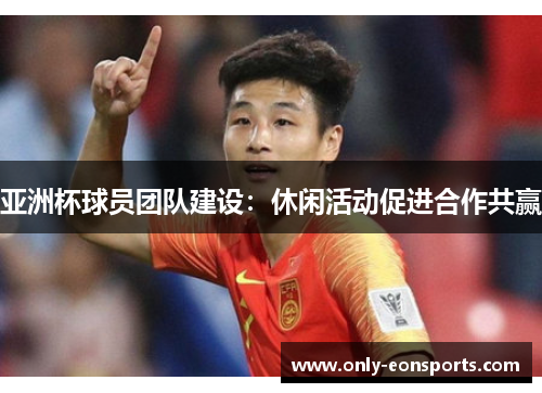 亚洲杯球员团队建设：休闲活动促进合作共赢