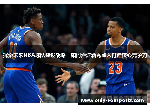 探索未来NBA球队建设战略：如何通过新秀融入打造核心竞争力