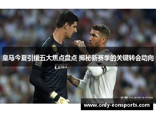 皇马今夏引援五大焦点盘点 揭秘新赛季的关键转会动向