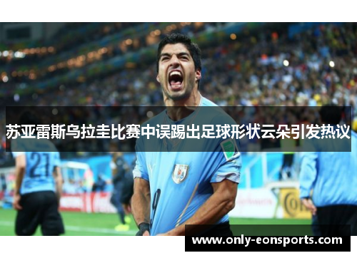 苏亚雷斯乌拉圭比赛中误踢出足球形状云朵引发热议