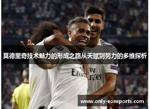 莫德里奇技术魅力的形成之路从天赋到努力的多维探析