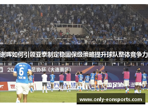 谢晖如何引领亚泰制定稳固保级策略提升球队整体竞争力