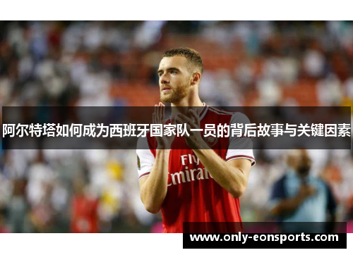 阿尔特塔如何成为西班牙国家队一员的背后故事与关键因素